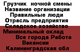 Грузчик  ночной смены › Название организации ­ Правильные люди › Отрасль предприятия ­ Складское хозяйство › Минимальный оклад ­ 30 000 - Все города Работа » Вакансии   . Калининградская обл.,Советск г.